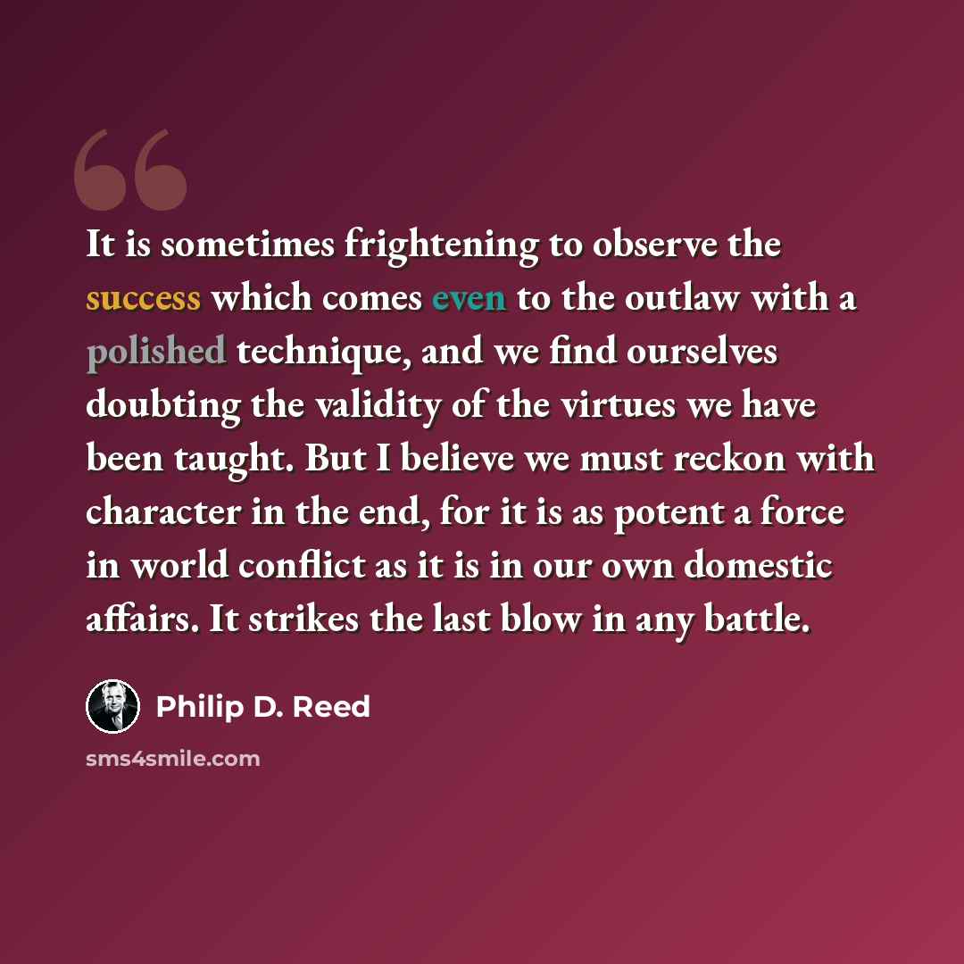 “It is sometimes frightening to observe the success which comes even to the outlaw with a polished technique, and we find ourselves doubting the validity of the virtues we have been taught. But I believe we must reckon with character in the end, for it is as potent a force in world conflict as it…” quote by Philip D. Reed
