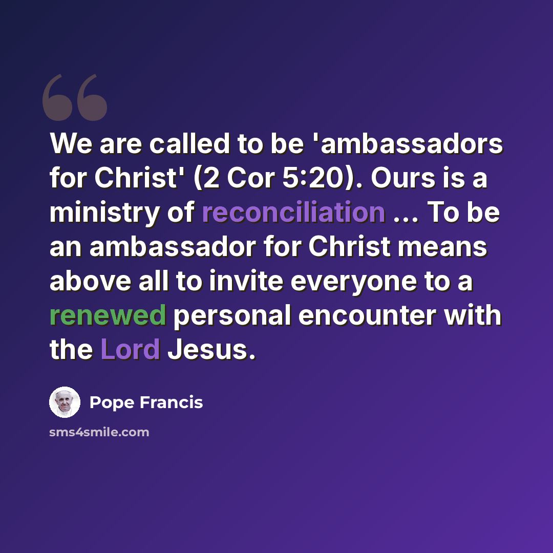 “We are called to be 'ambassadors for Christ' (2 Cor 5:20). Ours is a ministry of reconciliation ... To be an ambassador for Christ means above all to invite everyone to a renewed personal encounter with the Lord Jesus.” quote by Pope Francis