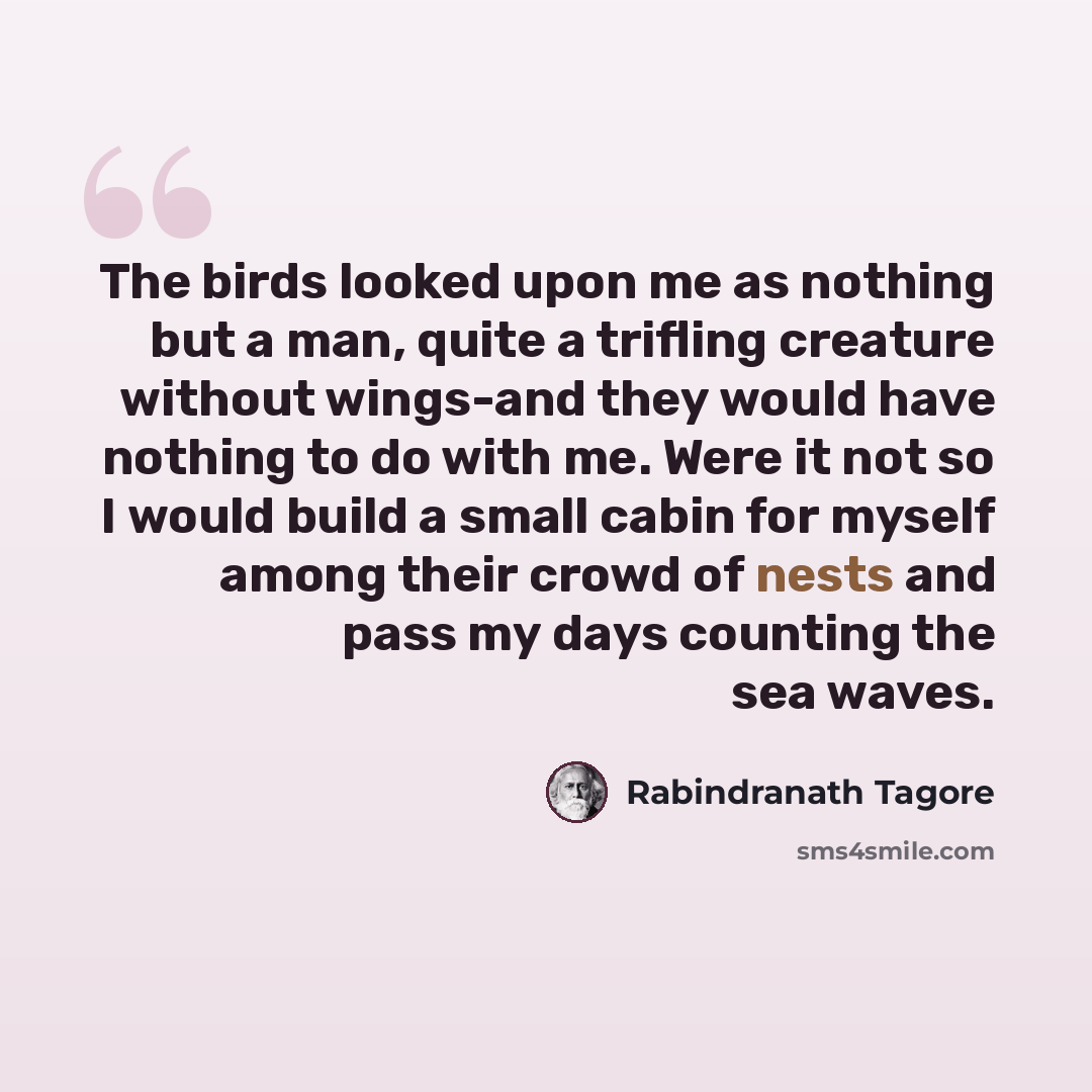 “The birds looked upon me as nothing but a man, quite a trifling creature without wings-and they would have nothing to do with me. Were it not so I would build a small cabin for myself among their crowd of nests and pass my days counting the sea waves.” quote by Rabindranath Tagore
