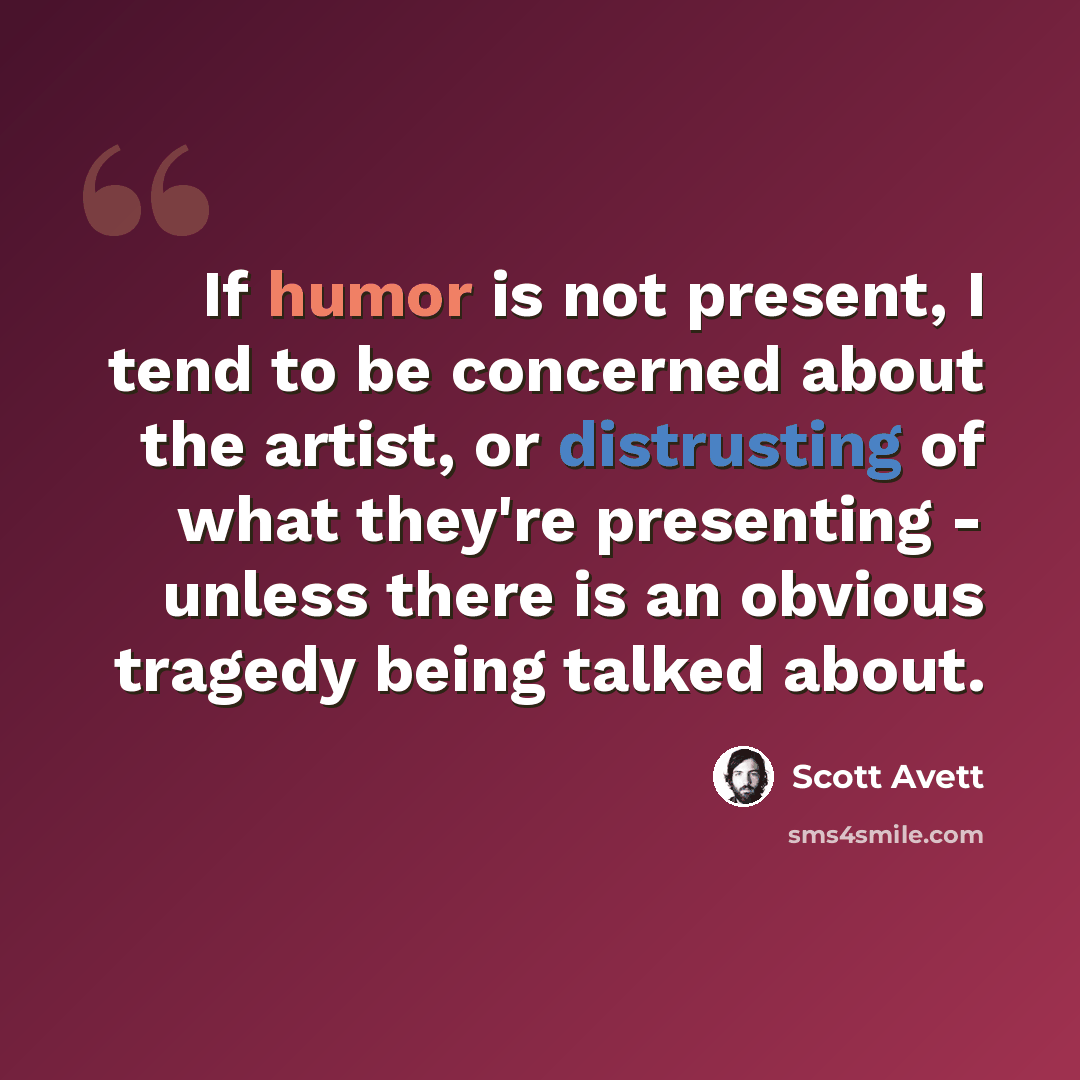 “If humor is not present, I tend to be concerned about the artist, or distrusting of what they're presenting - unless there is an obvious tragedy being talked about.” quote by Scott Avett