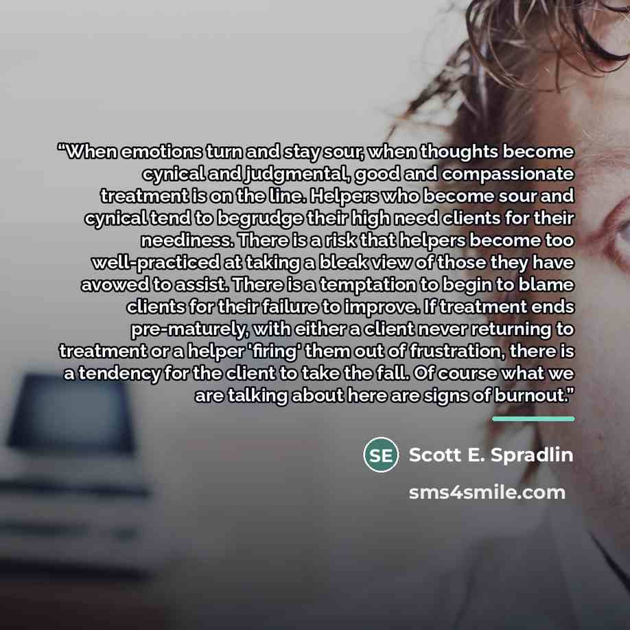 “When emotions turn and stay sour, when thoughts become cynical and judgmental, good and compassionate treatment is on the line. Helpers who become sour and cynical tend to begrudge their high need clients for their neediness. There is a risk that helpers become too well-practiced at taking a bleak…” quote by Scott E. Spradlin