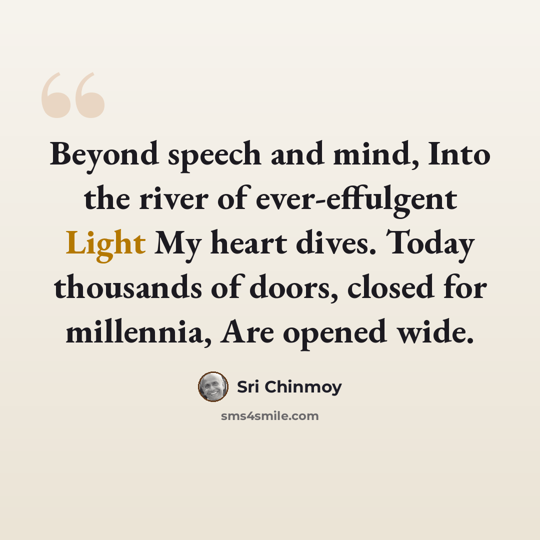 “Beyond speech and mind, Into the river of ever-effulgent Light My heart dives. Today thousands of doors, closed for millennia, Are opened wide.” quote by Sri Chinmoy