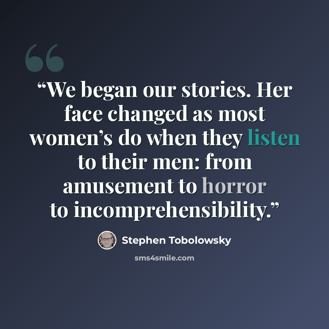 “We began our stories. Her face changed as most women’s do when they listen to their men: from amusement to horror to incomprehensibility.” quote by Stephen Tobolowsky