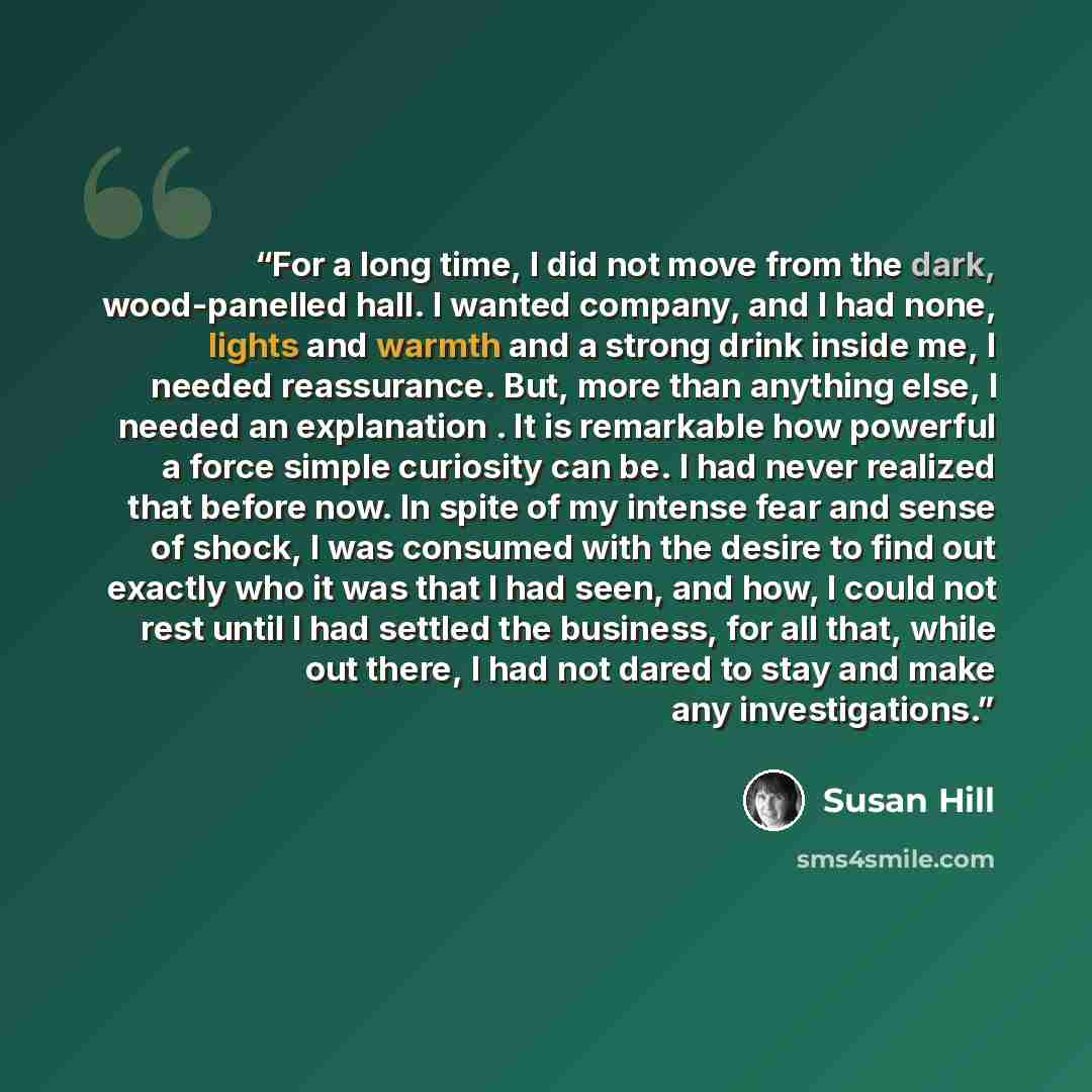 “For a long time, I did not move from the dark, wood-panelled hall. I wanted company, and I had none, lights and warmth and a strong drink inside me, I needed reassurance. But, more than anything else, I needed an explanation . It is remarkable how powerful a force simple curiosity can be. I had…” quote by Susan Hill