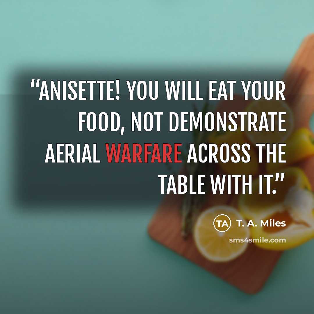 “Anisette! You will eat your food, not demonstrate aerial warfare across the table with it.” quote by T. A. Miles