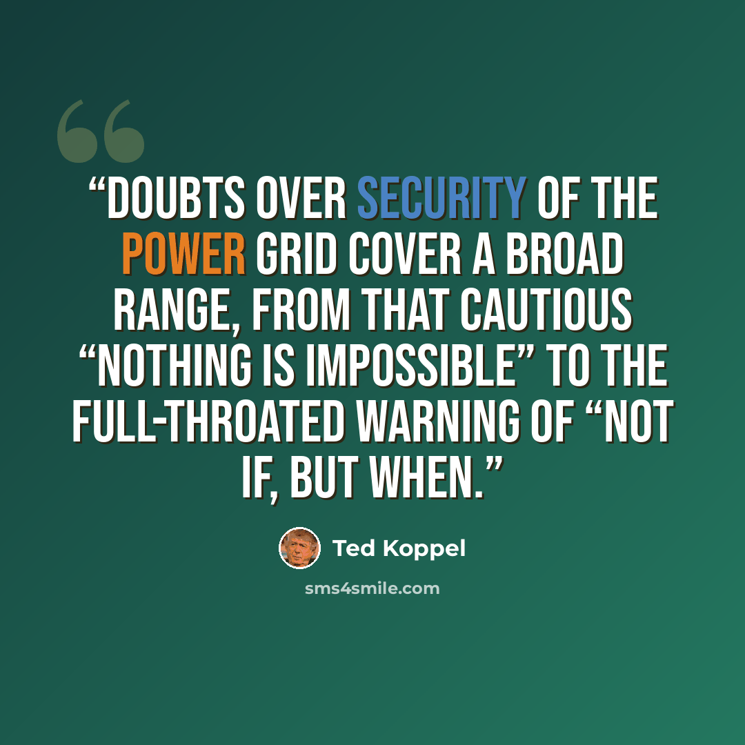 “Doubts over security of the power grid cover a broad range, from that cautious “nothing is impossible” to the full-throated warning of “not if, but when.” quote by Ted Koppel