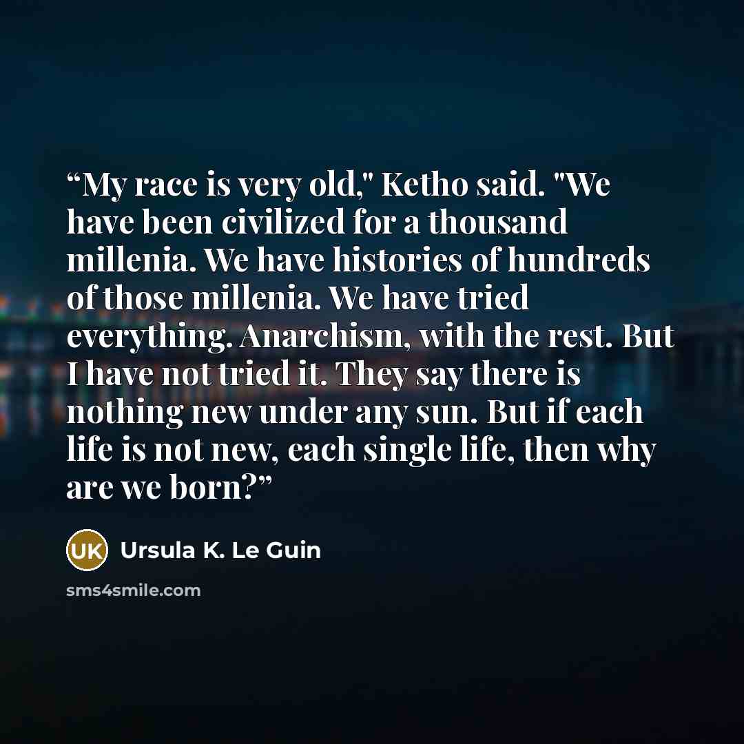 “My race is very old," Ketho said. "We have been civilized for a thousand millenia. We have histories of hundreds of those millenia. We have tried everything. Anarchism, with the rest. But I have not tried it. They say there is nothing new under any sun. But if each life is not new, each single…” quote by Ursula K. Le Guin