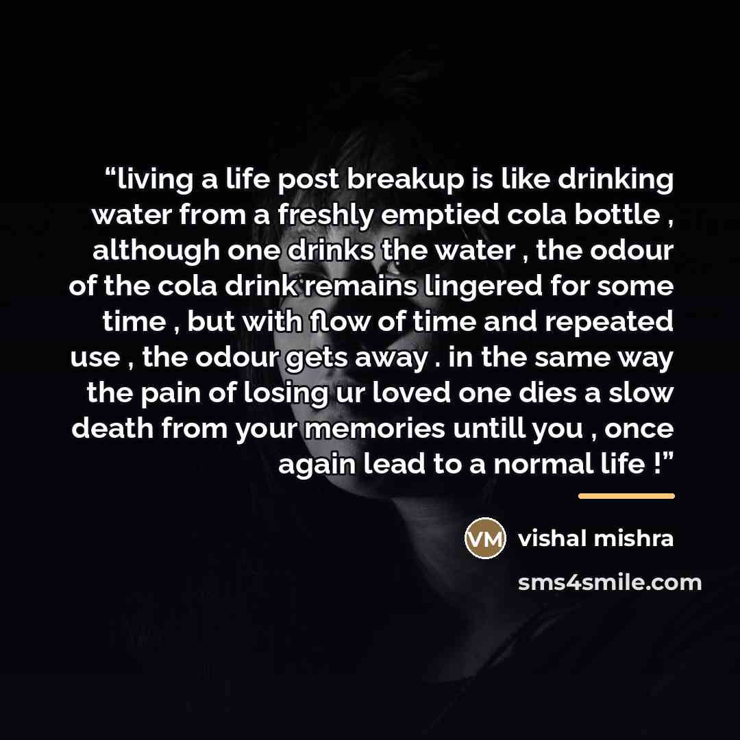 “living a life post breakup is like drinking water from a freshly emptied cola bottle , although one drinks the water , the odour of the cola drink remains lingered for some time , but with flow of time and repeated use , the odour gets away . in the same way the pain of losing ur loved one dies a…” quote by vishal mishra