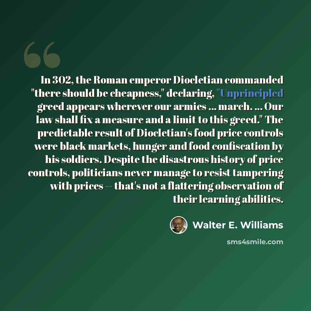 “In 302, the Roman emperor Diocletian commanded "there should be cheapness," declaring, "Unprincipled greed appears wherever our armies ... march. ... Our law shall fix a measure and a limit to this greed." The predictable result of Diocletian's food price controls were black markets, hunger and…” quote by Walter E. Williams