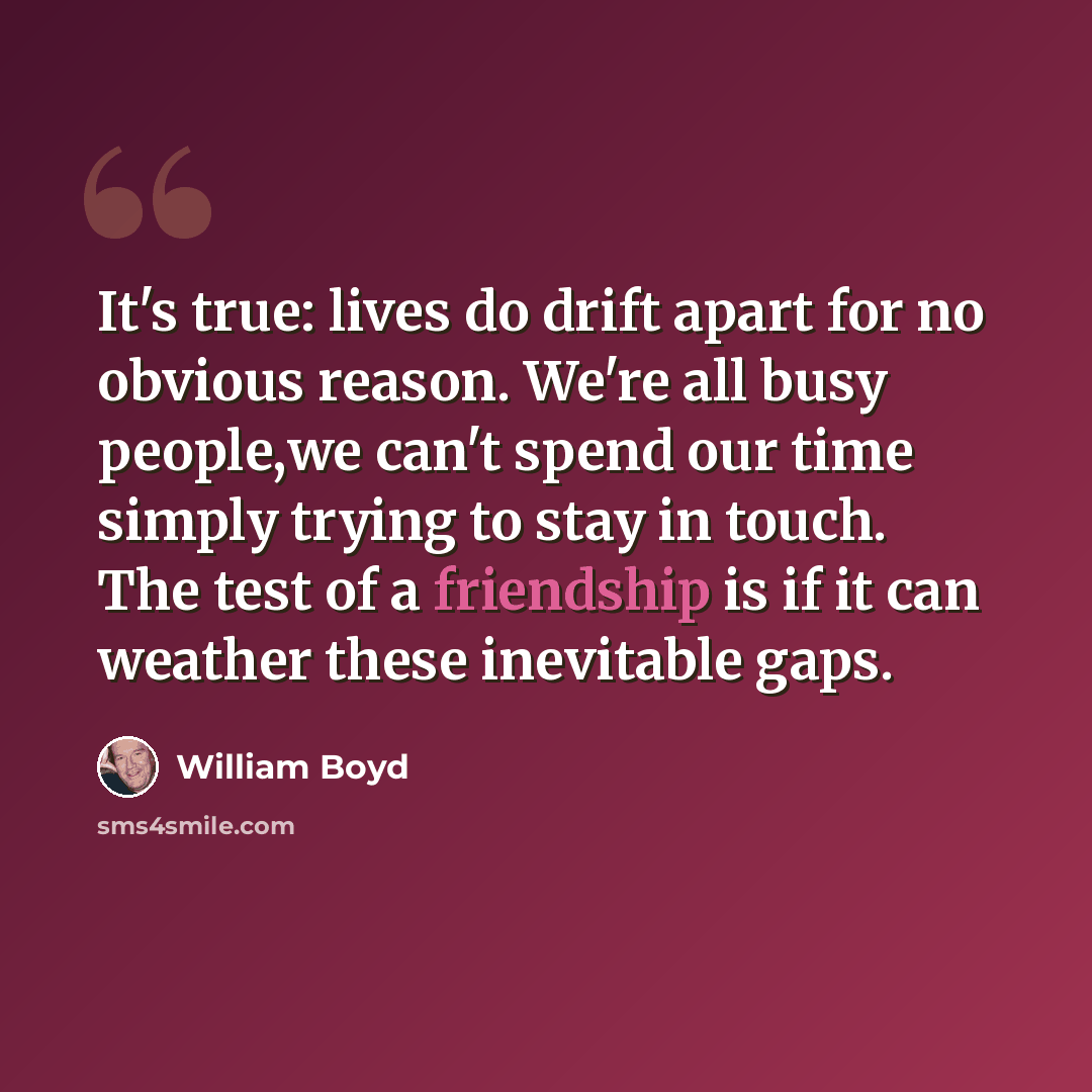 “It's true: lives do drift apart for no obvious reason. We're all busy people,we can't spend our time simply trying to stay in touch. The test of a friendship is if it can weather these inevitable gaps.” quote by William Boyd