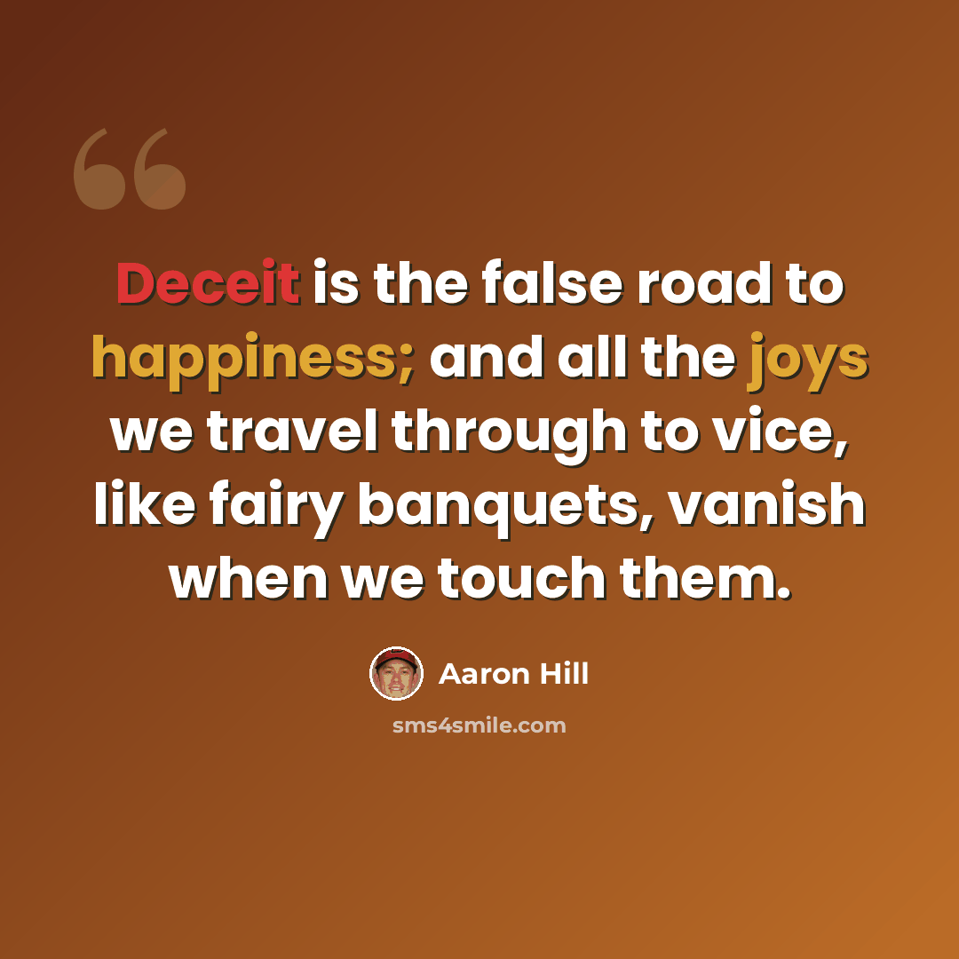 “Deceit is the false road to happiness; and all the joys we travel through to vice, like fairy banquets, vanish when we touch them.” quote by Aaron Hill