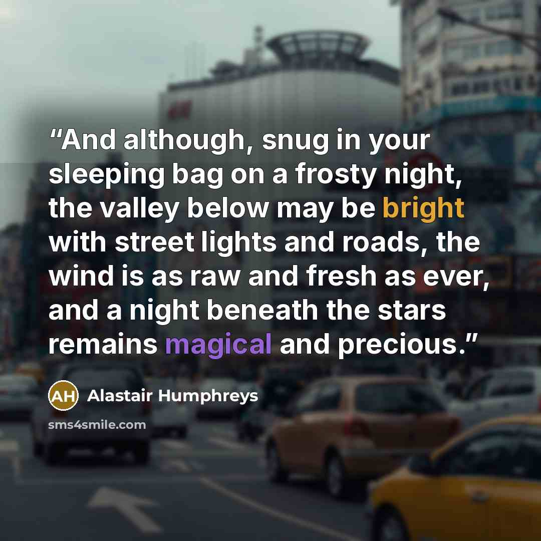 “And although, snug in your sleeping bag on a frosty night, the valley below may be bright with street lights and roads, the wind is as raw and fresh as ever, and a night beneath the stars remains magical and precious.” quote by Alastair Humphreys