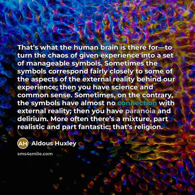 “That’s what the human brain is there for—to turn the chaos of given experience into a set of manageable symbols. Sometimes the symbols correspond fairly closely to some of the aspects of the external reality behind our experience; then you have science and common sense. Sometimes, on the contrary…” quote by Aldous Huxley