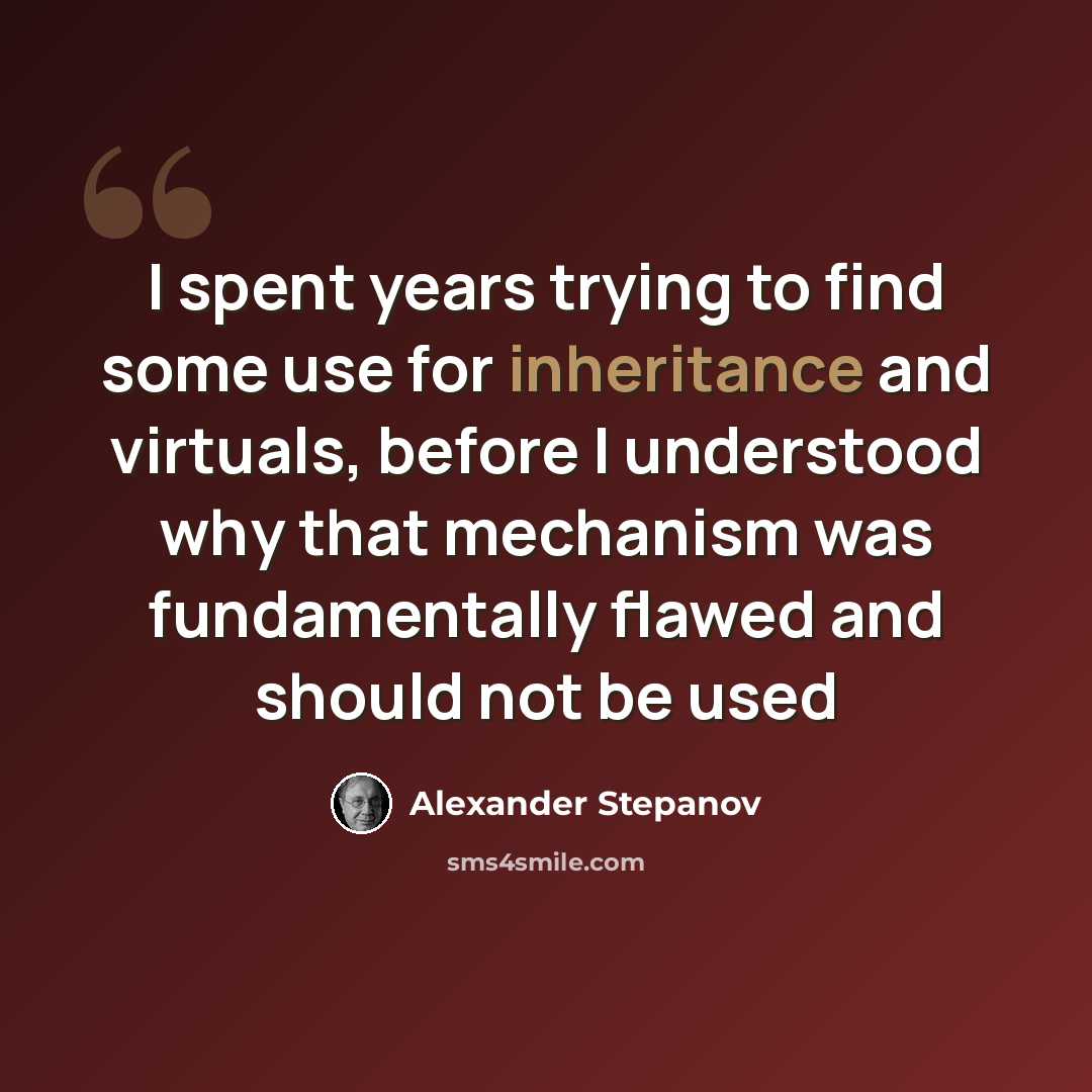 “I spent years trying to find some use for inheritance and virtuals, before I understood why that mechanism was fundamentally flawed and should not be used” quote by Alexander Stepanov