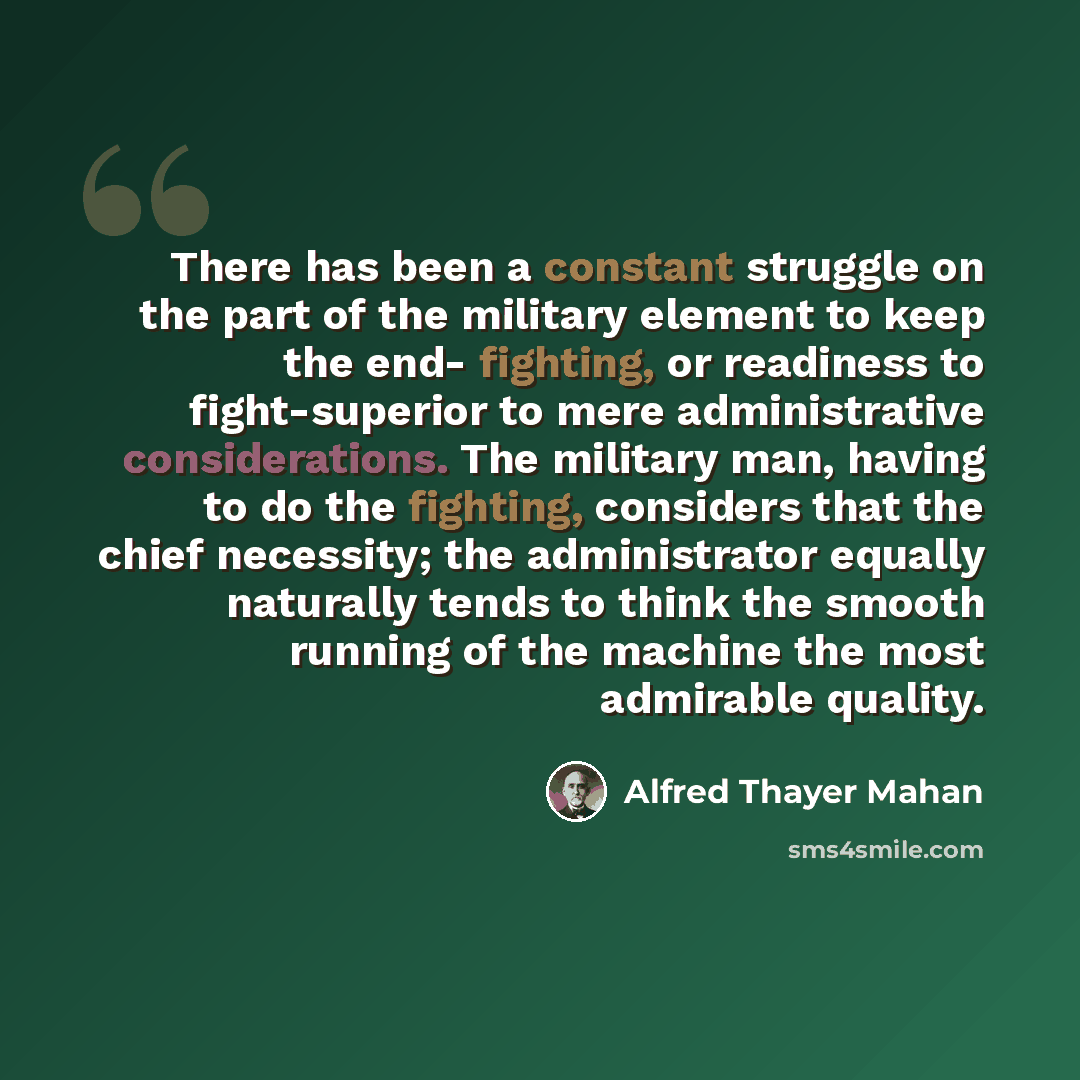 “There has been a constant struggle on the part of the military element to keep the end- fighting, or readiness to fight-superior to mere administrative considerations. The military man, having to do the fighting, considers that the chief necessity; the administrator equally naturally tends to…” quote by Alfred Thayer Mahan