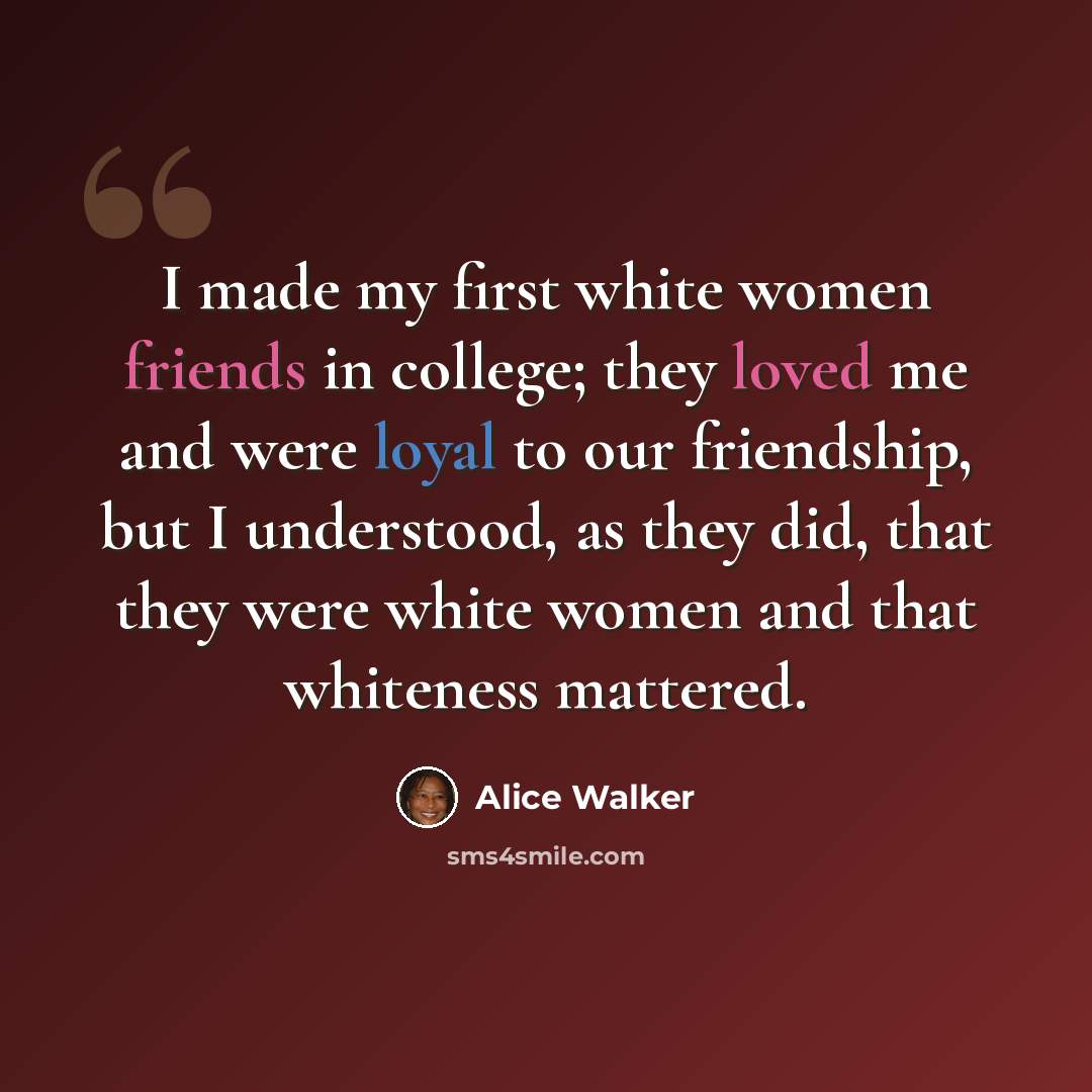 “I made my first white women friends in college; they loved me and were loyal to our friendship, but I understood, as they did, that they were white women and that whiteness mattered.” quote by Alice Walker