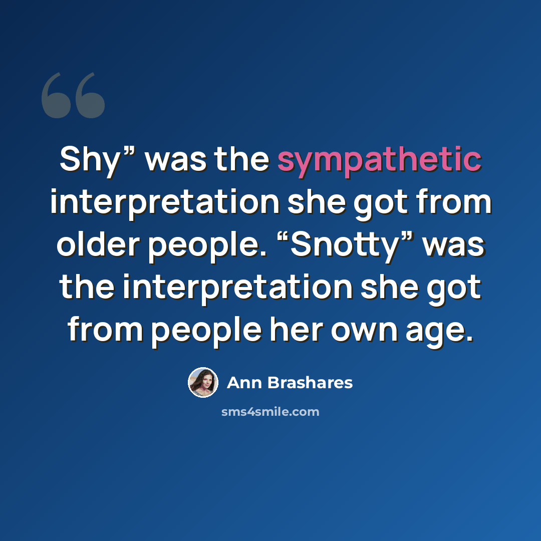 “Shy” was the sympathetic interpretation she got from older people. “Snotty” was the interpretation she got from people her own age.” quote by Ann Brashares
