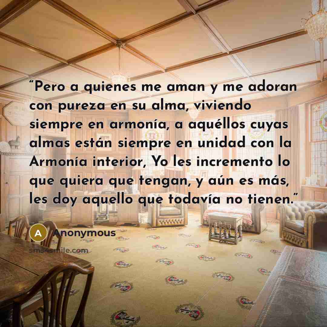 “Pero a quienes me aman y me adoran con pureza en su alma, viviendo siempre en armonía, a aquéllos cuyas almas están siempre en unidad con la Armonía interior, Yo les incremento lo que quiera que tengan, y aún es más, les doy aquello que todavía no tienen.” quote by Anonymous
