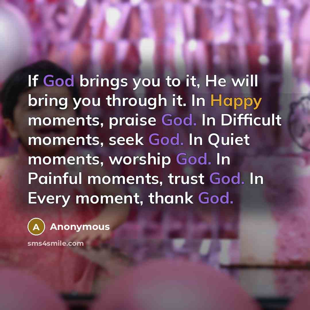“If God brings you to it, He will bring you through it. In Happy moments, praise God. In Difficult moments, seek God. In Quiet moments, worship God. In Painful moments, trust God. In Every moment, thank God.” quote by Anonymous