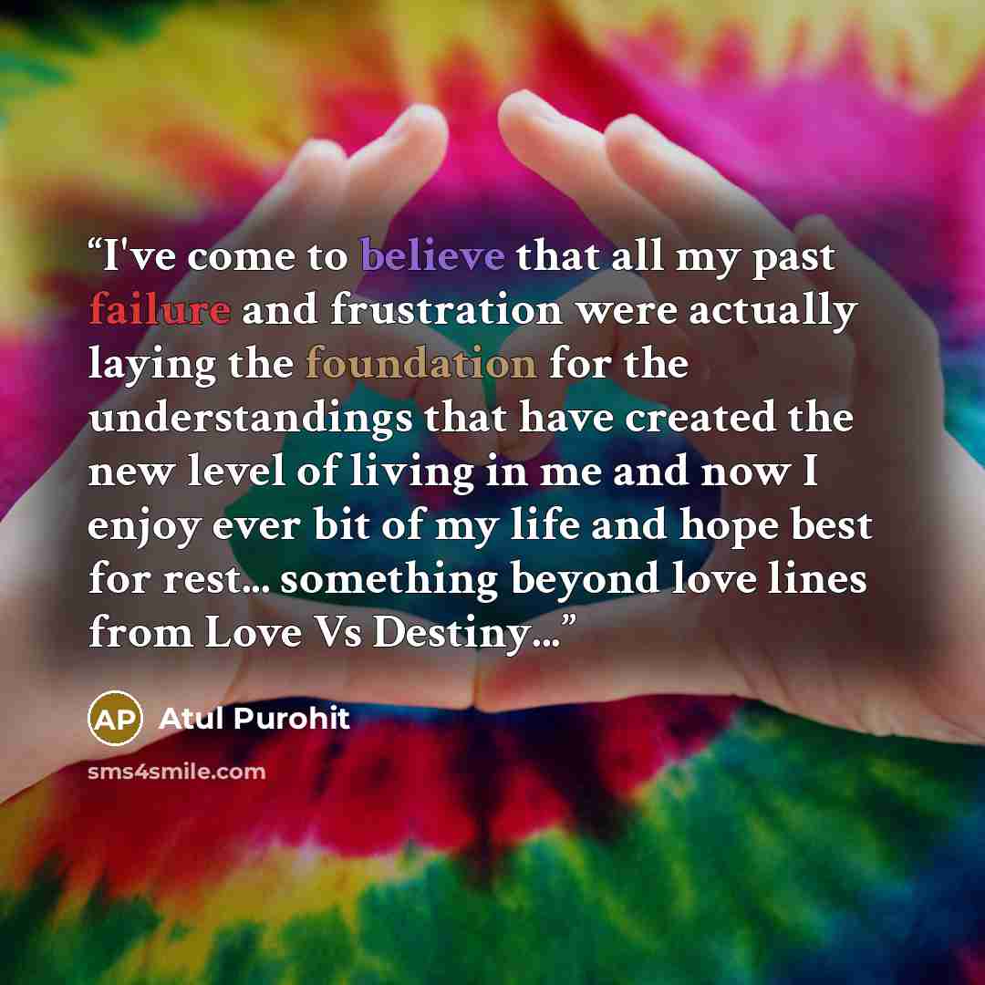 “I've come to believe that all my past failure and frustration were actually laying the foundation for the understandings that have created the new level of living in me and now I enjoy ever bit of my life and hope best for rest... something beyond love lines from Love Vs Destiny...” quote by Atul Purohit