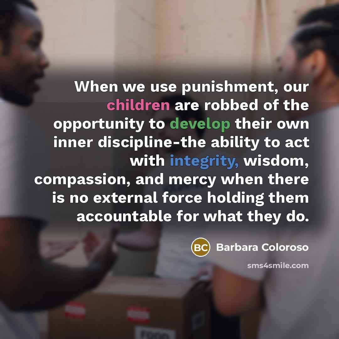 “When we use punishment, our children are robbed of the opportunity to develop their own inner discipline-the ability to act with integrity, wisdom, compassion, and mercy when there is no external force holding them accountable for what they do.” quote by Barbara Coloroso