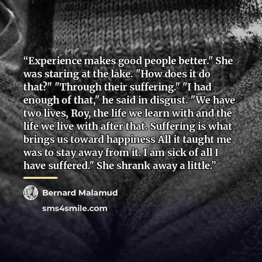 “Experience makes good people better." She was staring at the lake. "How does it do that?" "Through their suffering." "I had enough of that," he said in disgust. "We have two lives, Roy, the life we learn with and the life we live with after that. Suffering is what brings us toward happiness All it…” quote by Bernard Malamud
