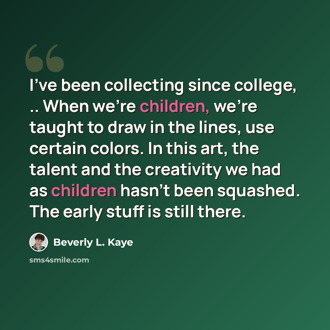“I've been collecting since college, .. When we're children, we're taught to draw in the lines, use certain colors. In this art, the talent and the creativity we had as children hasn't been squashed. The early stuff is still there.” quote by Beverly L. Kaye