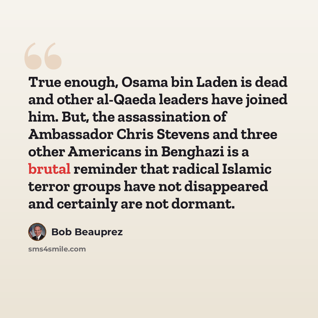 “True enough, Osama bin Laden is dead and other al-Qaeda leaders have joined him. But, the assassination of Ambassador Chris Stevens and three other Americans in Benghazi is a brutal reminder that radical Islamic terror groups have not disappeared and certainly are not dormant.” quote by Bob Beauprez