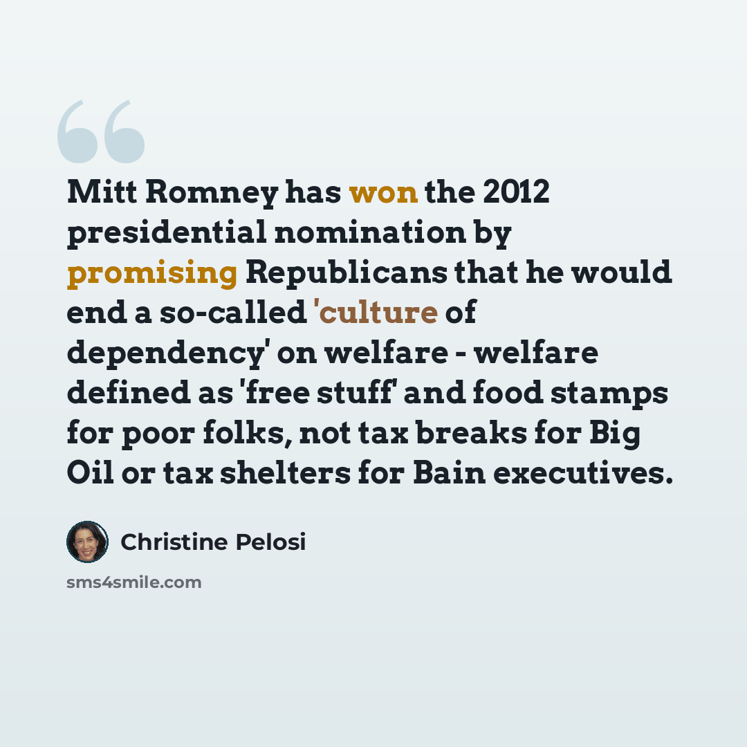 “Mitt Romney has won the 2012 presidential nomination by promising Republicans that he would end a so-called 'culture of dependency' on welfare - welfare defined as 'free stuff' and food stamps for poor folks, not tax breaks for Big Oil or tax shelters for Bain executives.” quote by Christine Pelosi