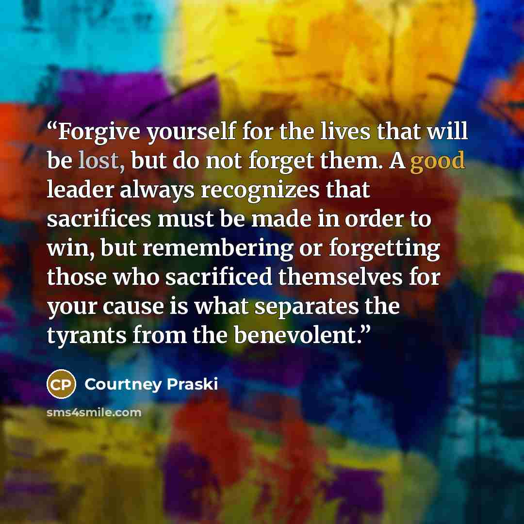 “Forgive yourself for the lives that will be lost, but do not forget them. A good leader always recognizes that sacrifices must be made in order to win, but remembering or forgetting those who sacrificed themselves for your cause is what separates the tyrants from the benevolent.” quote by Courtney Praski