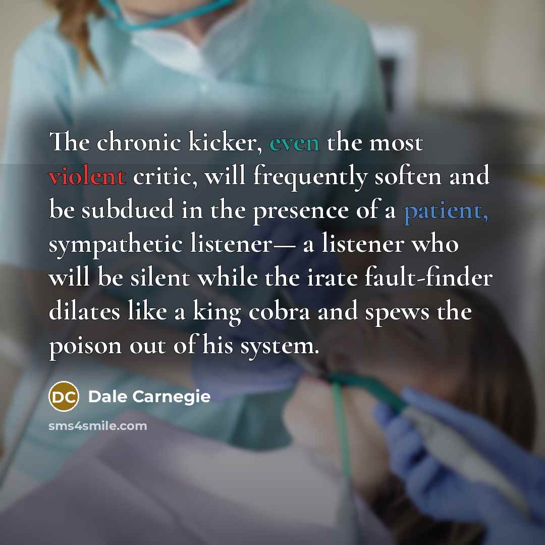 “The chronic kicker, even the most violent critic, will frequently soften and be subdued in the presence of a patient, sympathetic listener— a listener who will be silent while the irate fault-finder dilates like a king cobra and spews the poison out of his system.” quote by Dale Carnegie