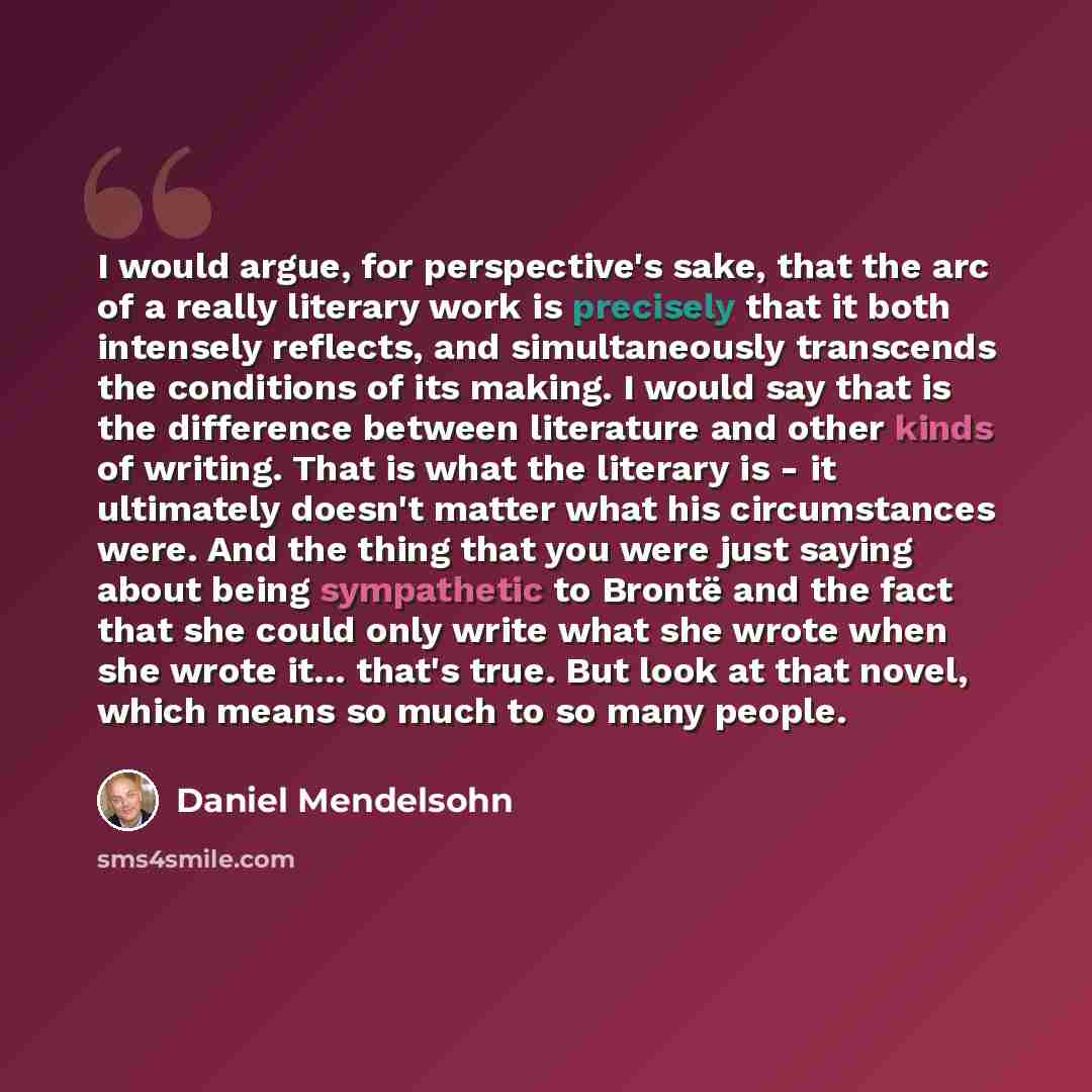 “I would argue, for perspective's sake, that the arc of a really literary work is precisely that it both intensely reflects, and simultaneously transcends the conditions of its making. I would say that is the difference between literature and other kinds of writing. That is what the literary is…” quote by Daniel Mendelsohn