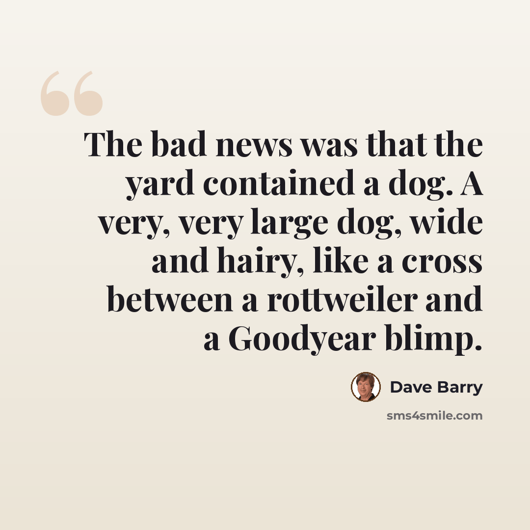 “The bad news was that the yard contained a dog. A very, very large dog, wide and hairy, like a cross between a rottweiler and a Goodyear blimp.” quote by Dave Barry