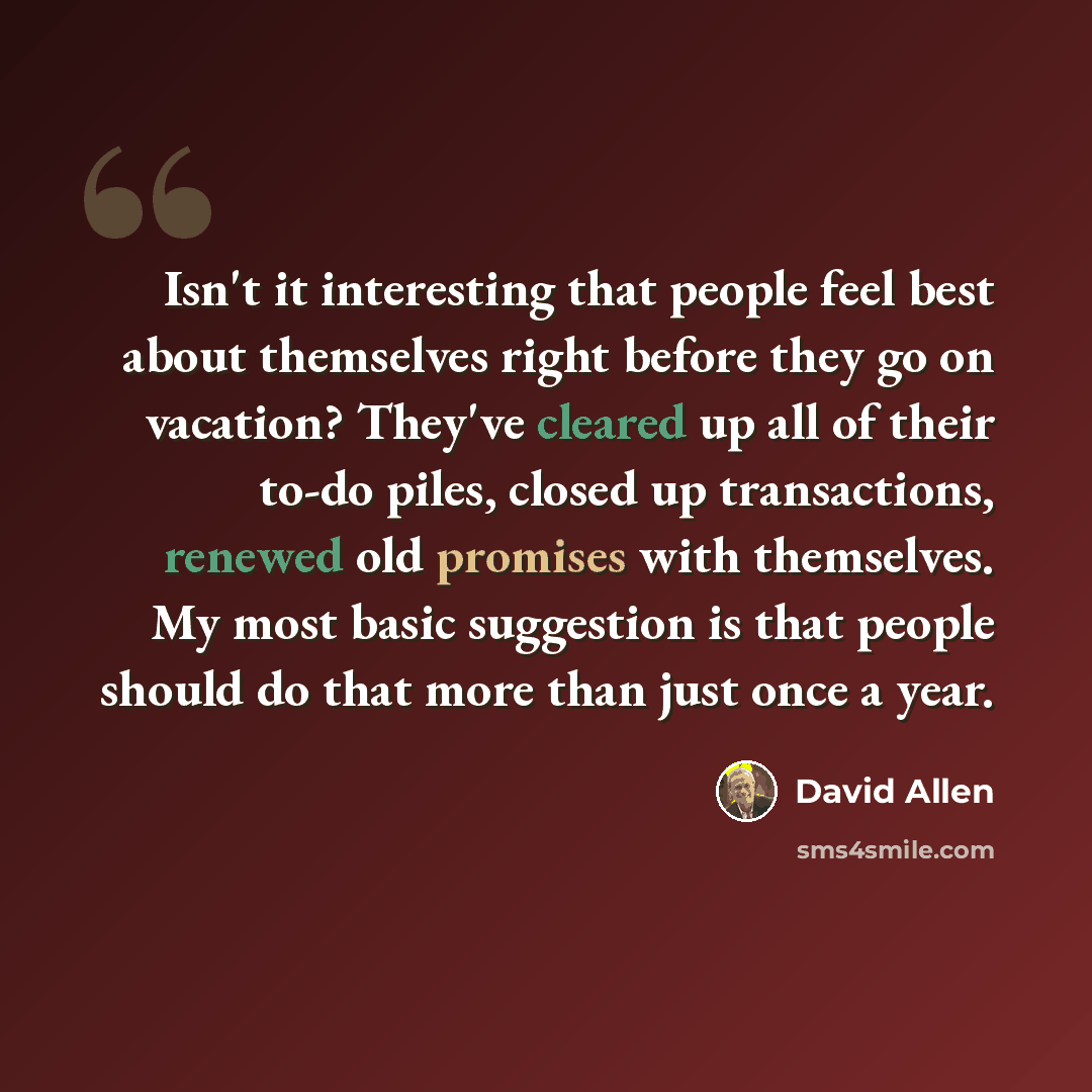“Isn't it interesting that people feel best about themselves right before they go on vacation? They've cleared up all of their to-do piles, closed up transactions, renewed old promises with themselves. My most basic suggestion is that people should do that more than just once a year.” quote by David Allen