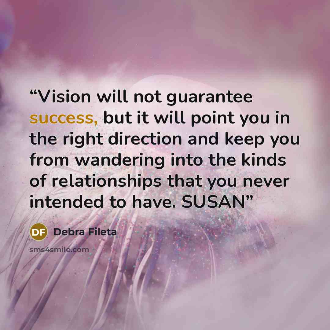 “Vision will not guarantee success, but it will point you in the right direction and keep you from wandering into the kinds of relationships that you never intended to have. SUSAN” quote by Debra Fileta