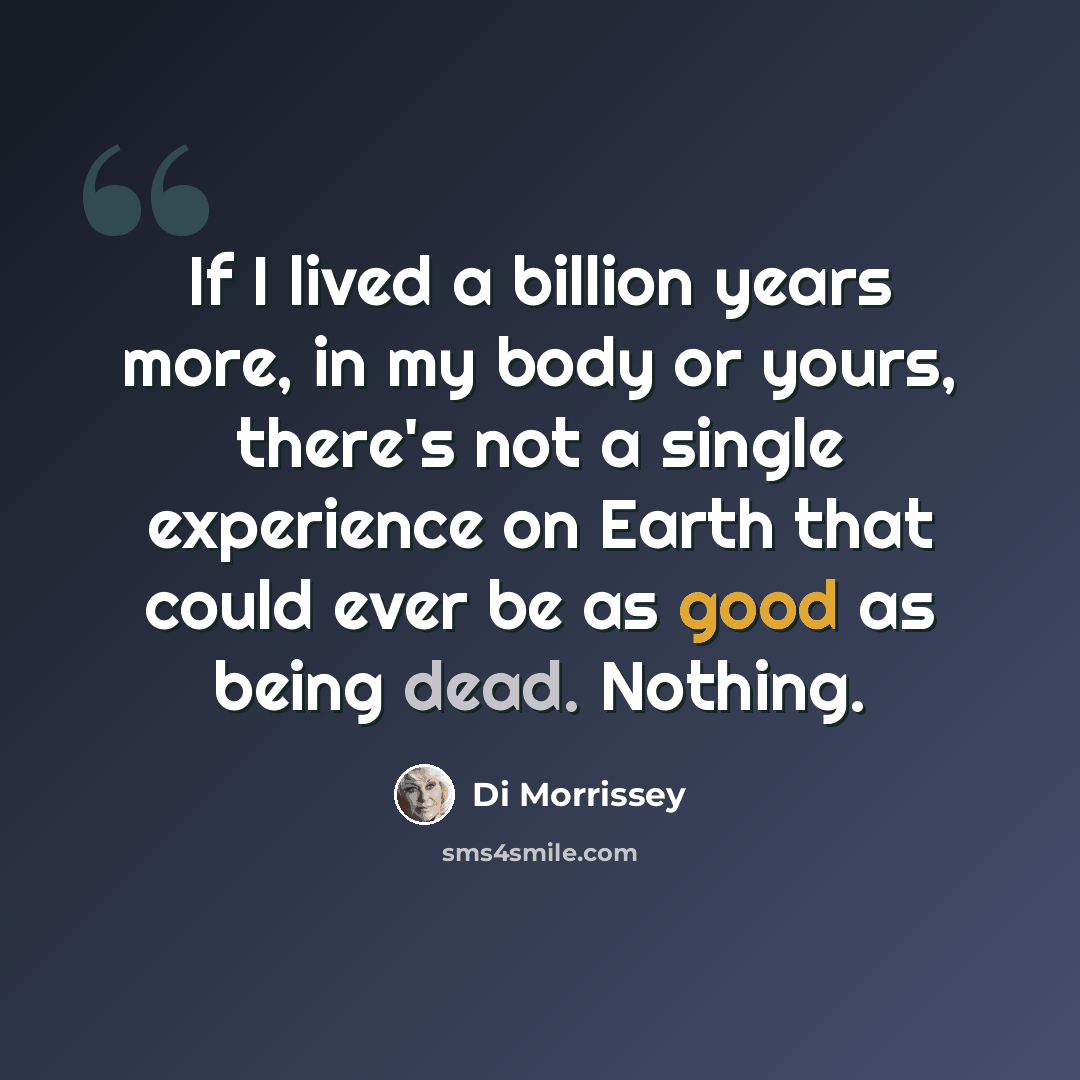 “If I lived a billion years more, in my body or yours, there's not a single experience on Earth that could ever be as good as being dead. Nothing.” quote by Di Morrissey