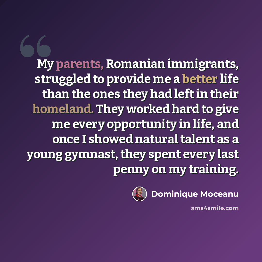 “My parents, Romanian immigrants, struggled to provide me a better life than the ones they had left in their homeland. They worked hard to give me every opportunity in life, and once I showed natural talent as a young gymnast, they spent every last penny on my training.” quote by Dominique Moceanu