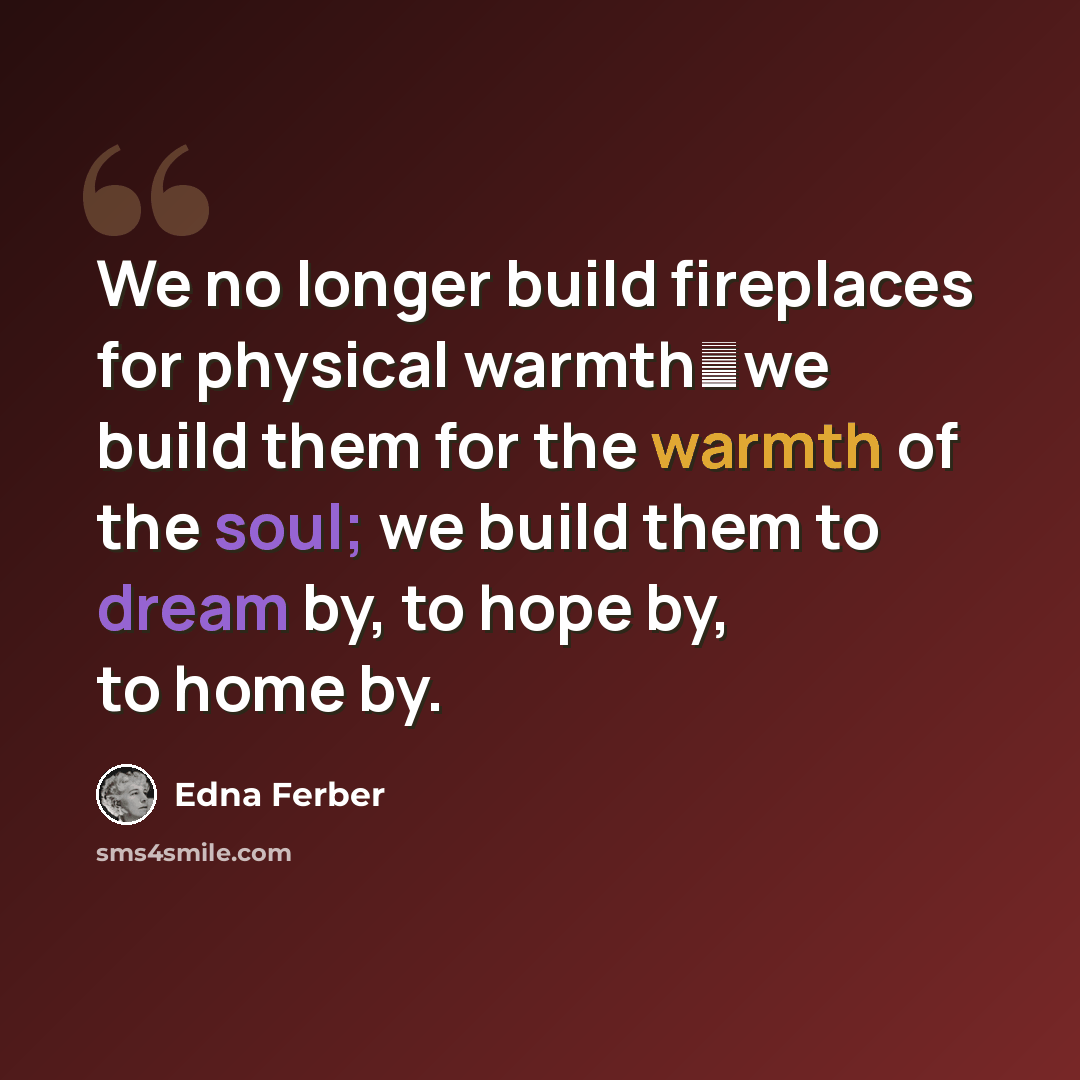 “We no longer build fireplaces for physical warmthwe build them for the warmth of the soul; we build them to dream by, to hope by, to home by.” quote by Edna Ferber