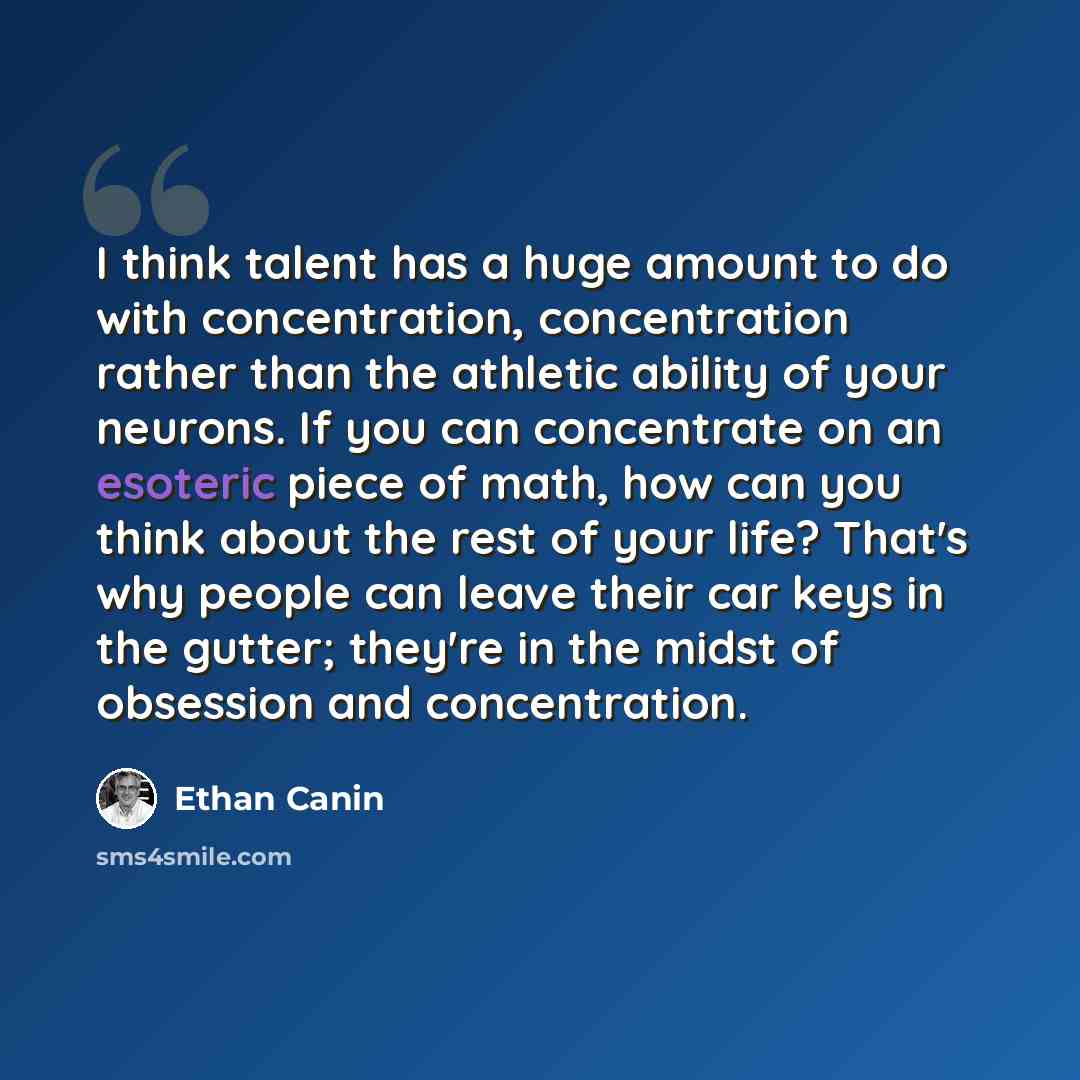 “I think talent has a huge amount to do with concentration, concentration rather than the athletic ability of your neurons. If you can concentrate on an esoteric piece of math, how can you think about the rest of your life? That's why people can leave their car keys in the gutter; they're in the…” quote by Ethan Canin