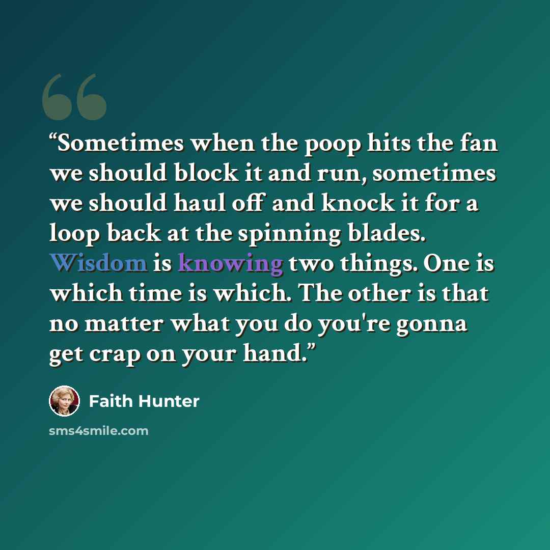 “Sometimes when the poop hits the fan we should block it and run, sometimes we should haul off and knock it for a loop back at the spinning blades. Wisdom is knowing two things. One is which time is which. The other is that no matter what you do you're gonna get crap on your hand.” quote by Faith Hunter