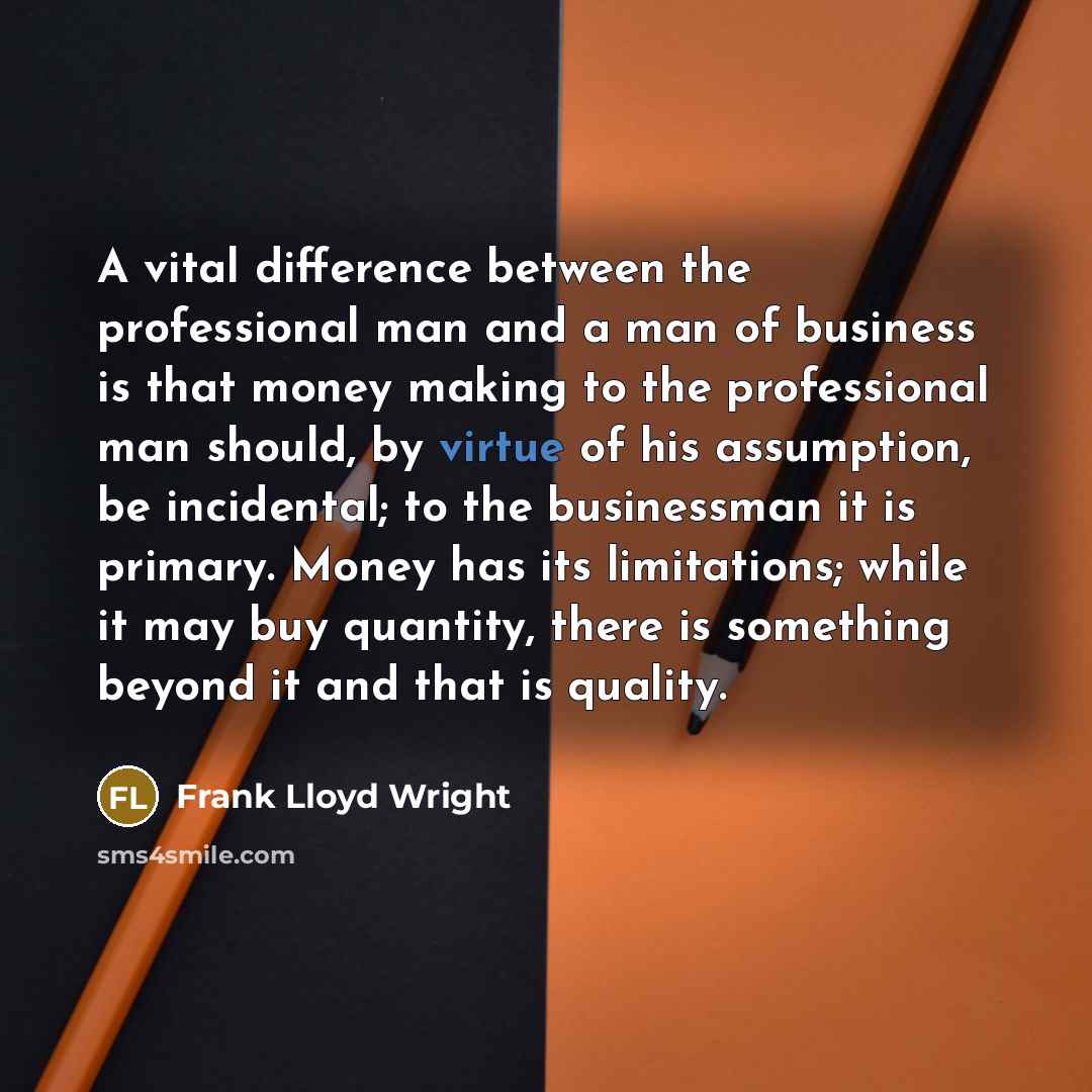 “A vital difference between the professional man and a man of business is that money making to the professional man should, by virtue of his assumption, be incidental; to the businessman it is primary. Money has its limitations; while it may buy quantity, there is something beyond it and that is…” quote by Frank Lloyd Wright