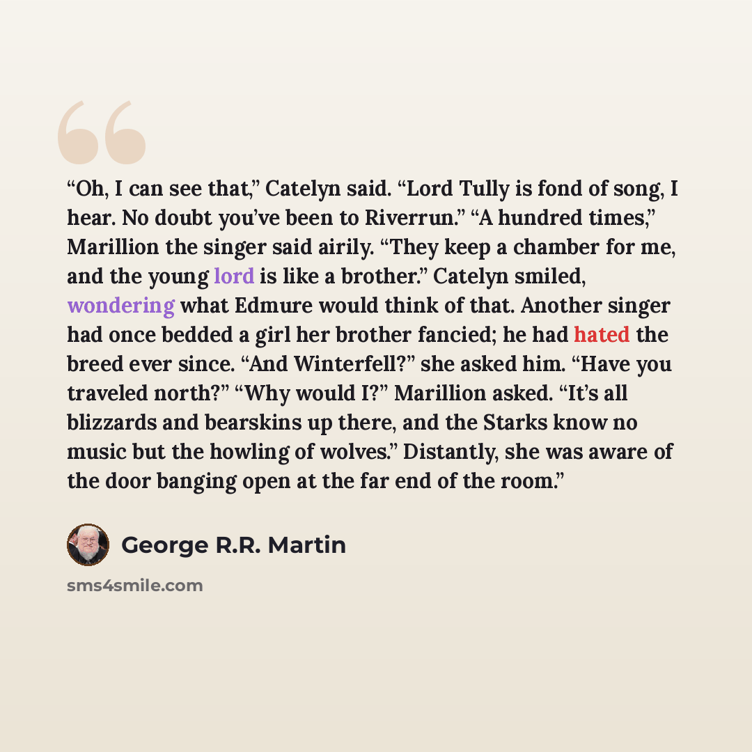 “Oh, I can see that,” Catelyn said. “Lord Tully is fond of song, I hear. No doubt you’ve been to Riverrun.” “A hundred times,” Marillion the singer said airily. “They keep a chamber for me, and the young lord is like a brother.” Catelyn smiled, wondering what Edmure would think of that. Another…” quote by George R.R. Martin