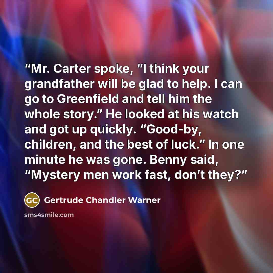 “Mr. Carter spoke, “I think your grandfather will be glad to help. I can go to Greenfield and tell him the whole story.” He looked at his watch and got up quickly. “Good-by, children, and the best of luck.” In one minute he was gone. Benny said, “Mystery men work fast, don’t they?” quote by Gertrude Chandler Warner