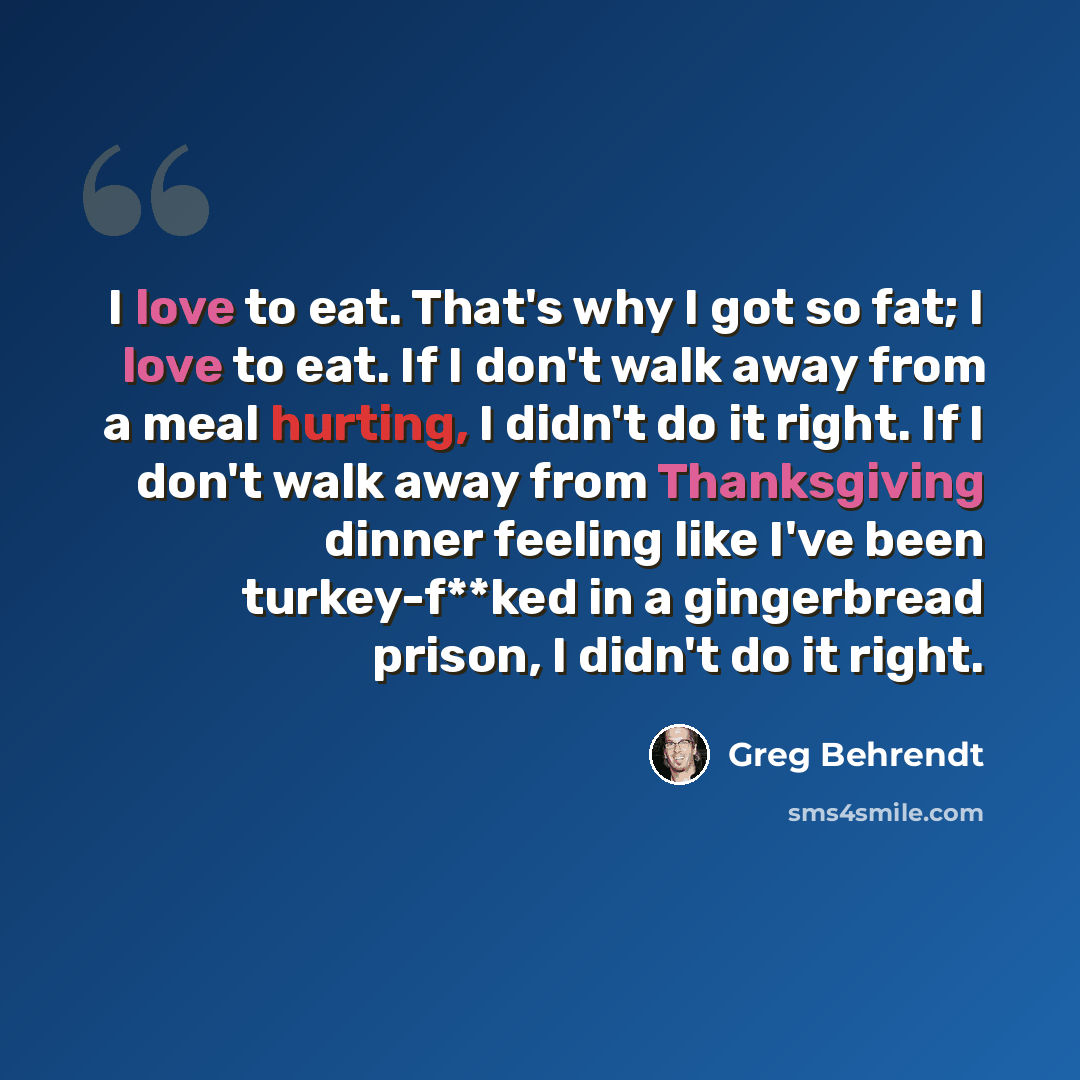 “I love to eat. That's why I got so fat; I love to eat. If I don't walk away from a meal hurting, I didn't do it right. If I don't walk away from Thanksgiving dinner feeling like I've been turkey-f**ked in a gingerbread prison, I didn't do it right.” quote by Greg Behrendt