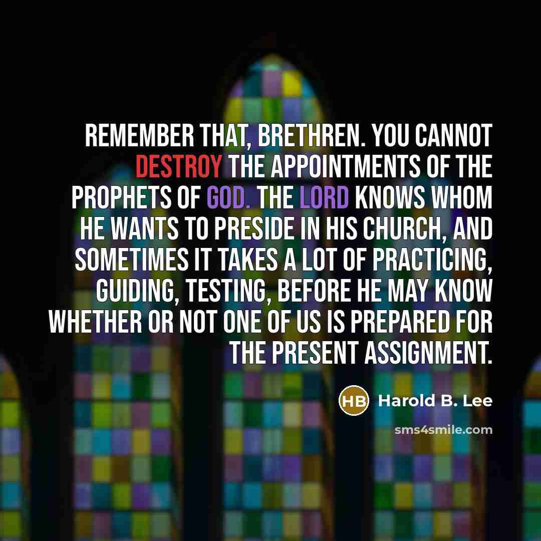 “Remember that, brethren. You cannot destroy the appointments of the prophets of God. The Lord knows whom He wants to preside in His Church, and sometimes it takes a lot of practicing, guiding, testing, before He may know whether or not one of us is prepared for the present assignment.” quote by Harold B. Lee