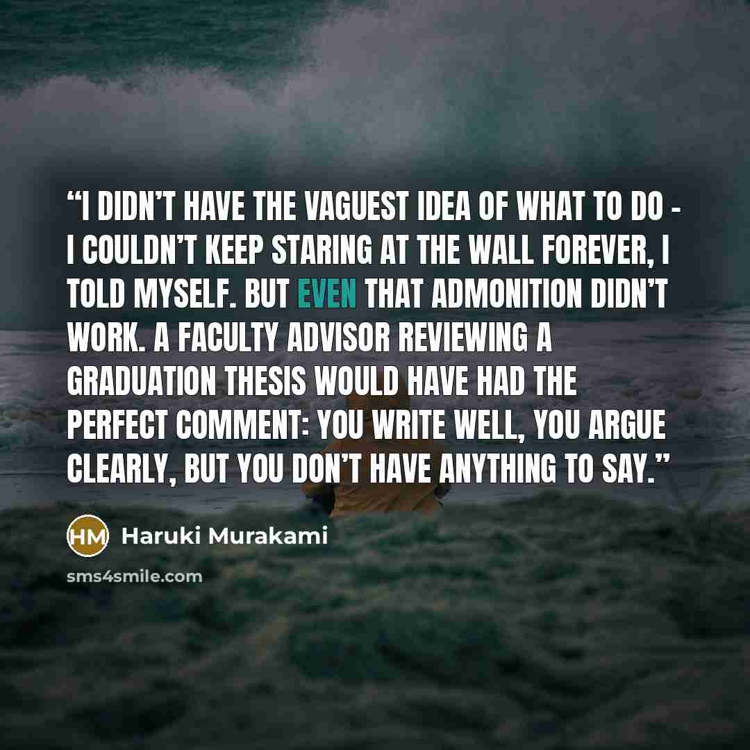 “I didn’t have the vaguest idea of what to do – I couldn’t keep staring at the wall forever, I told myself. But even that admonition didn’t work. A faculty advisor reviewing a graduation thesis would have had the perfect comment: you write well, you argue clearly, but you don’t have anything to say.” quote by Haruki Murakami