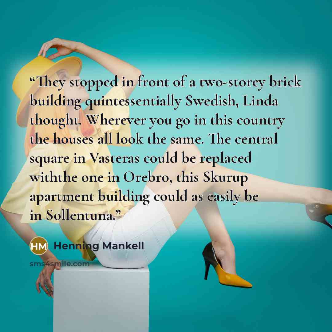 “They stopped in front of a two-storey brick building quintessentially Swedish, Linda thought. Wherever you go in this country the houses all look the same. The central square in Vasteras could be replaced withthe one in Orebro, this Skurup apartment building could as easily be in Sollentuna.” quote by Henning Mankell