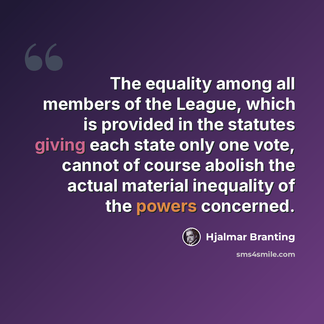 “The equality among all members of the League, which is provided in the statutes giving each state only one vote, cannot of course abolish the actual material inequality of the powers concerned.” quote by Hjalmar Branting