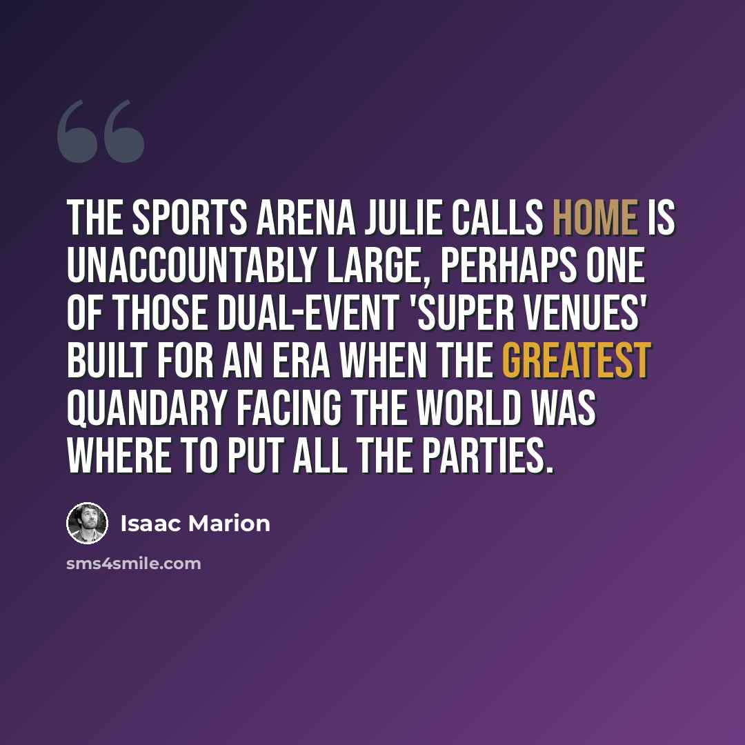 “The sports arena Julie calls home is unaccountably large, perhaps one of those dual-event 'super venues' built for an era when the greatest quandary facing the world was where to put all the parties.” quote by Isaac Marion
