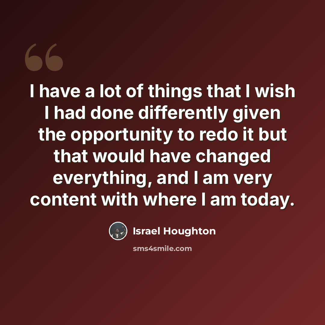 “I have a lot of things that I wish I had done differently given the opportunity to redo it but that would have changed everything, and I am very content with where I am today.” quote by Israel Houghton